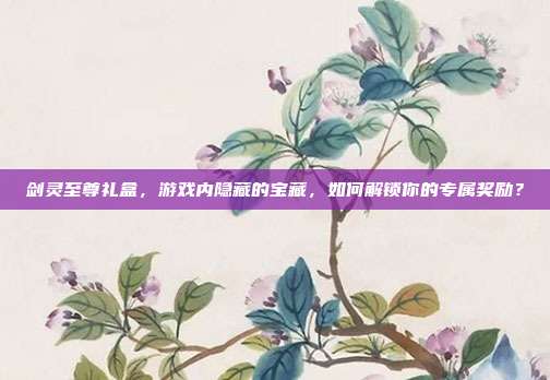 剑灵至尊礼盒,游戏内隐藏的宝藏,如何解锁你的专属奖励?