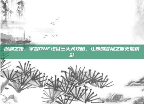 深渊之路,掌握DNF地狱三头犬攻略,让你的冒险之旅更加精彩