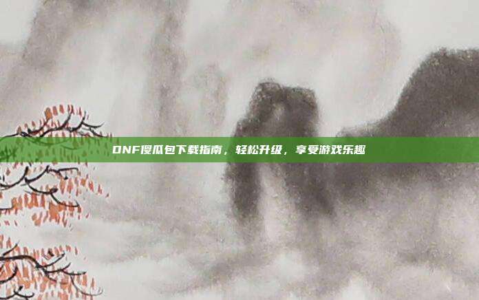 DNF傻瓜包下载指南,轻松升级,享受游戏乐趣