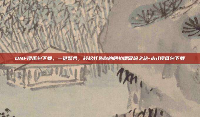 DNF傻瓜包下载，一键整合，轻松打造你的阿拉德冒险之旅-dnf傻瓜包下载