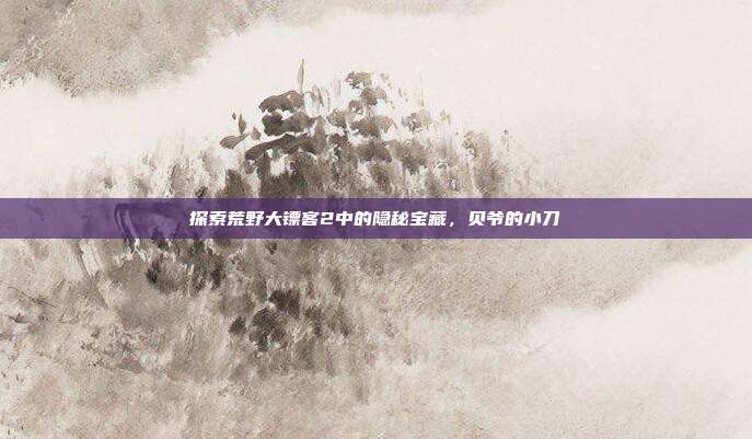 探索荒野大镖客2中的隐秘宝藏，贝爷的小刀