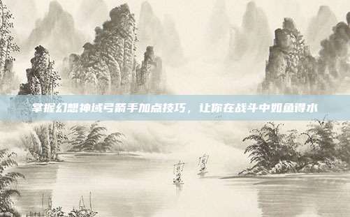 掌握幻想神域弓箭手加点技巧，让你在战斗中如鱼得水