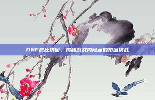 DNF疯狂拼图，揭秘游戏内隐藏的拼图挑战
