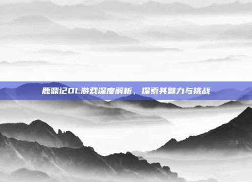 鹿鼎记OL游戏深度解析,探索其魅力与挑战