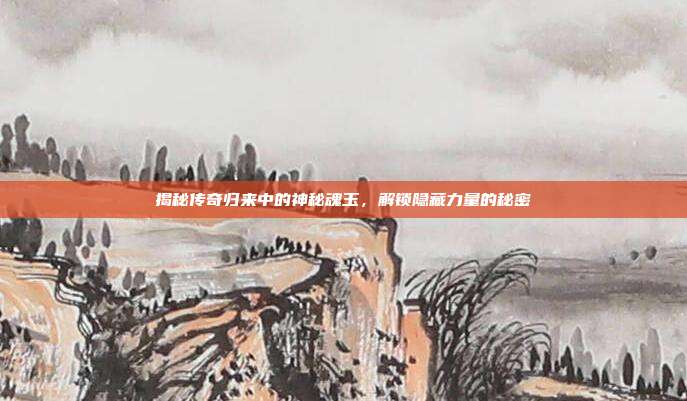 揭秘传奇归来中的神秘魂玉,解锁隐藏力量的秘密