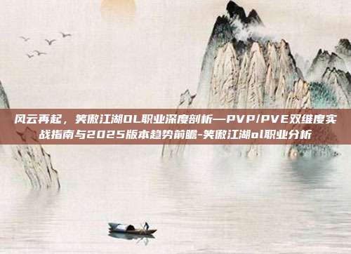 风云再起,笑傲江湖OL职业深度剖析—PVP/PVE双维度实战指南与2025版本趋势前瞻-笑傲江湖ol职业分析