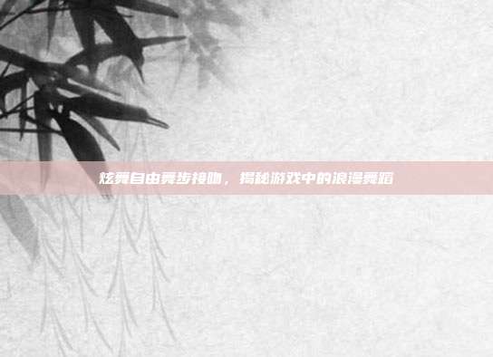 炫舞自由舞步接吻,揭秘游戏中的浪漫舞蹈