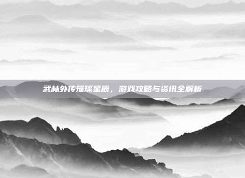 武林外传璀璨星辰,游戏攻略与资讯全解析