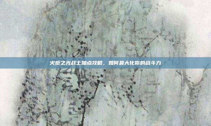 火炬之光战士加点攻略，如何最大化你的战斗力