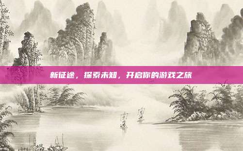 新征途,探索未知,开启你的游戏之旅