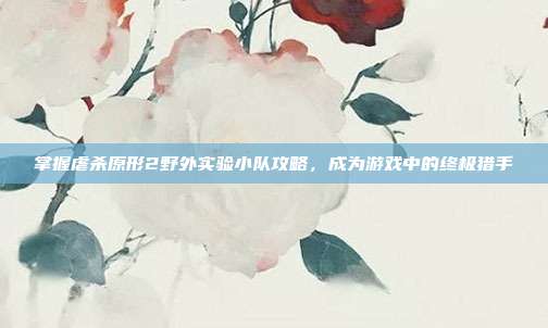 掌握虐杀原形2野外实验小队攻略,成为游戏中的终极猎手