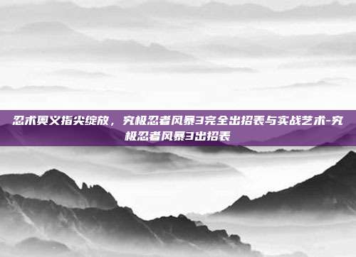 忍术奥义指尖绽放，究极忍者风暴3完全出招表与实战艺术-究极忍者风暴3出招表