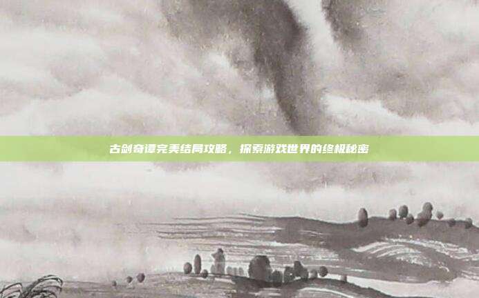 古剑奇谭完美结局攻略，探索游戏世界的终极秘密