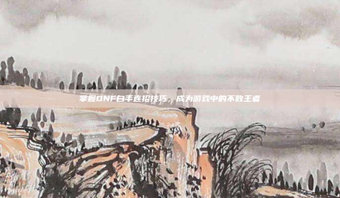 掌握DNF白手连招技巧，成为游戏中的不败王者