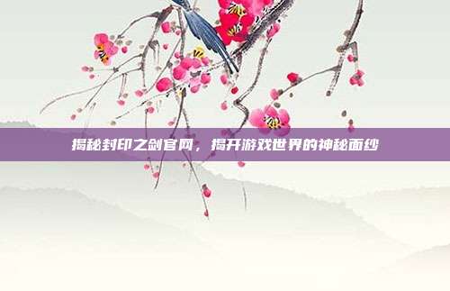 揭秘封印之剑官网,揭开游戏世界的神秘面纱