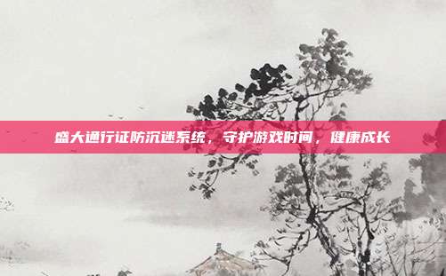 盛大通行证防沉迷系统，守护游戏时间，健康成长