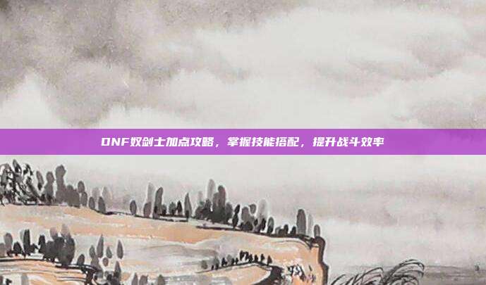 DNF奴剑士加点攻略,掌握技能搭配,提升战斗效率