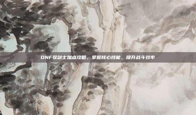 DNF驭剑士加点攻略，掌握核心技能，提升战斗效率