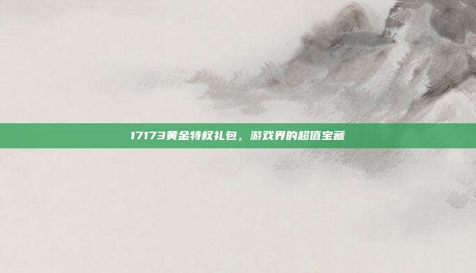 17173黄金特权礼包,游戏界的超值宝藏