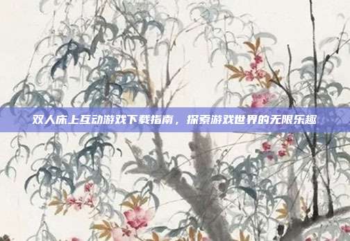 双人床上互动游戏下载指南，探索游戏世界的无限乐趣