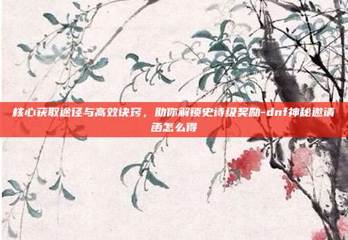 核心获取途径与高效诀窍，助你解锁史诗级奖励-dnf神秘邀请函怎么得