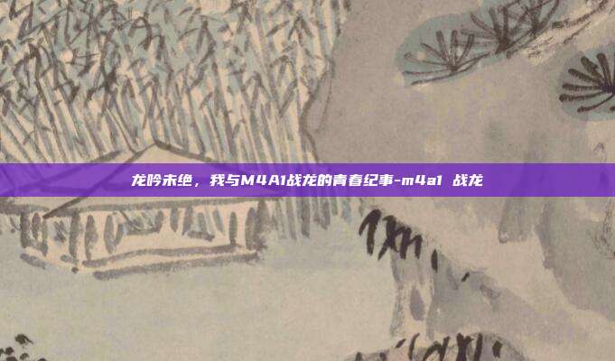 龙吟未绝，我与M4A1战龙的青春纪事-m4a1 战龙
