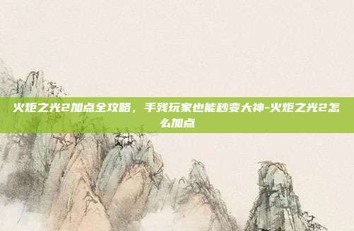 火炬之光2加点全攻略,手残玩家也能秒变大神-火炬之光2怎么加点