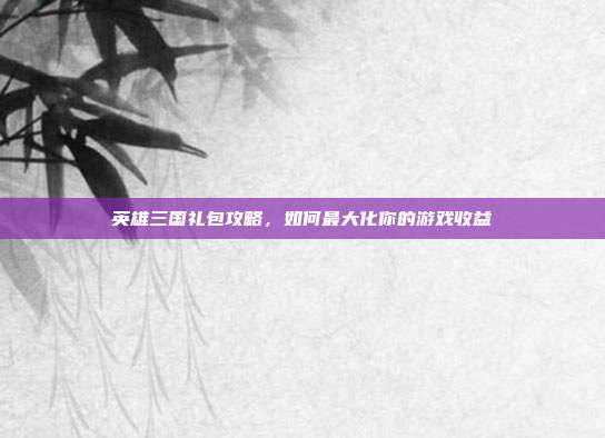 英雄三国礼包攻略，如何最大化你的游戏收益