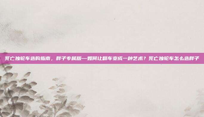 死亡独轮车选购指南,胖子专属版—如何让翻车变成一种艺术?死亡独轮车怎么选胖子