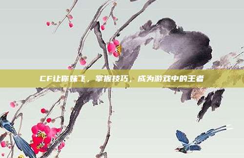 CF让你妹飞,掌握技巧,成为游戏中的王者