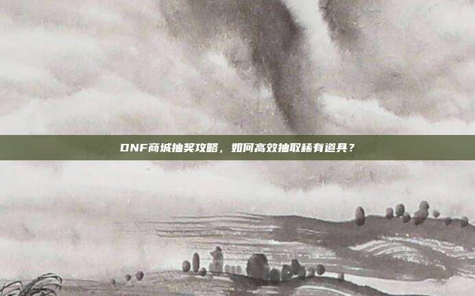 DNF商城抽奖攻略,如何高效抽取稀有道具?