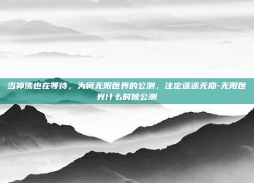 当神佛也在等待,为何无限世界的公测,注定遥遥无期-无限世界什么时候公测