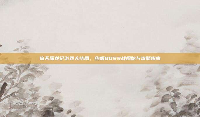 倚天屠龙记游戏大结局，终极BOSS战揭秘与攻略指南