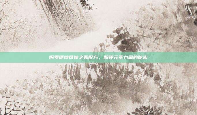 探索原神风神之赐配方,解锁元素力量的秘密