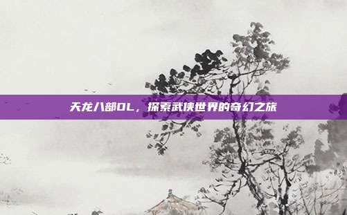 天龙八部OL,探索武侠世界的奇幻之旅