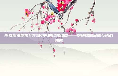 探索虐杀原形2实验小队的终极地图——解锁隐藏宝藏与挑战极限