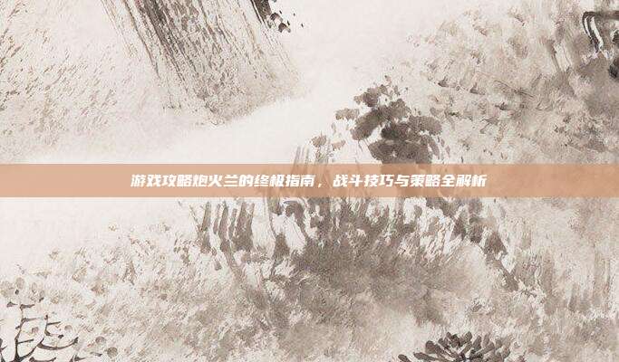 游戏攻略炮火兰的终极指南,战斗技巧与策略全解析