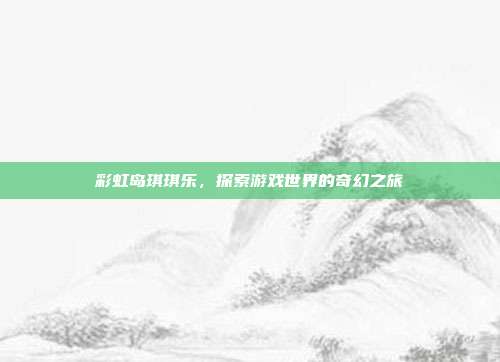 彩虹岛琪琪乐,探索游戏世界的奇幻之旅