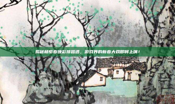 揭秘杨紫春晚彩排路透，游戏界的新春大戏即将上演！