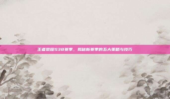 王者荣耀S38赛季，揭秘新赛季的五大策略与技巧