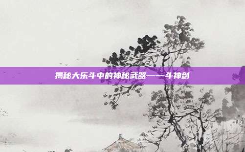 揭秘大乐斗中的神秘武器——斗神剑