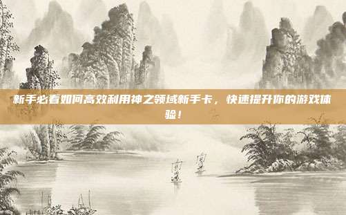 新手必看如何高效利用神之领域新手卡，快速提升你的游戏体验！