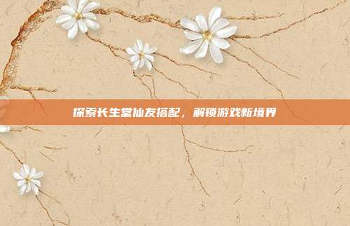 探索长生堂仙友搭配,解锁游戏新境界