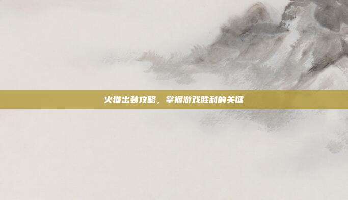 火猫出装攻略,掌握游戏胜利的关键