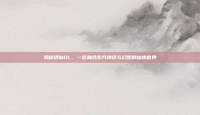 揭秘遇仙OL,一款融合东方神话与幻想的仙侠世界