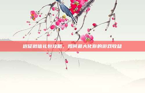 远征微信礼包攻略，如何最大化你的游戏收益