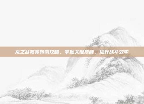 龙之谷牧师转职攻略,掌握关键技能,提升战斗效率