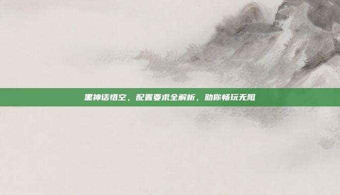 黑神话悟空，配置要求全解析，助你畅玩无阻