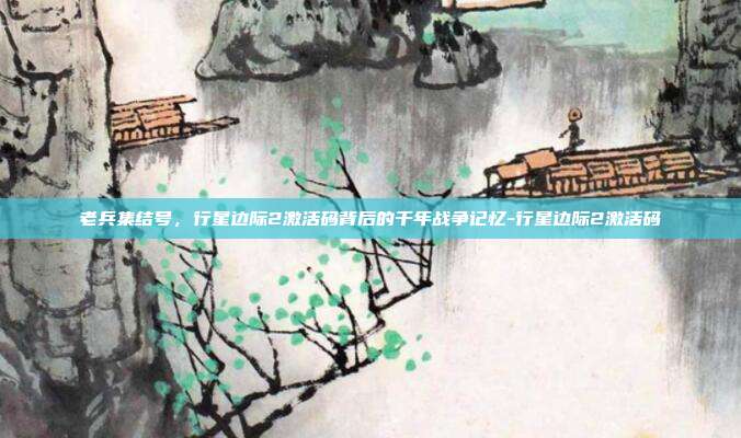 老兵集结号,行星边际2激活码背后的千年战争记忆-行星边际2激活码