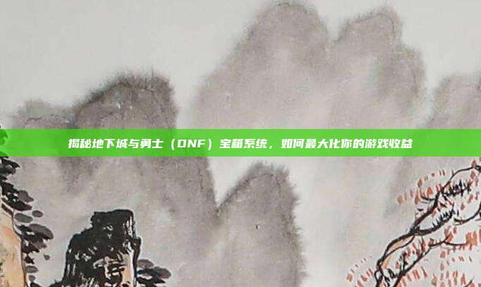 揭秘地下城与勇士（DNF）宝箱系统，如何最大化你的游戏收益